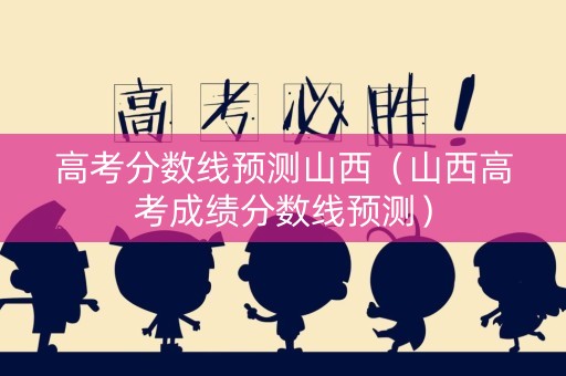 高考分数线预测山西（山西高考成绩分数线预测）