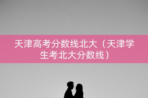 天津高考分数线北大（天津学生考北大分数线）