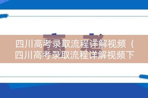 四川高考录取流程详解视频（四川高考录取流程详解视频下载）