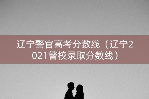 辽宁警官高考分数线（辽宁2021警校录取分数线）