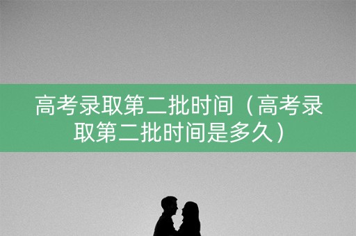 高考录取第二批时间（高考录取第二批时间是多久）