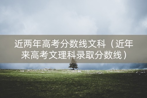 近两年高考分数线文科（近年来高考文理科录取分数线）