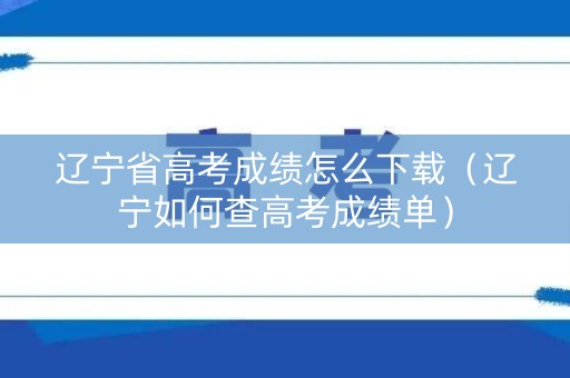 辽宁省高考成绩怎么下载（辽宁如何查高考成绩单）