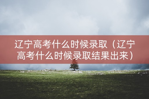 辽宁高考什么时候录取（辽宁高考什么时候录取结果出来）