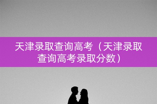 天津录取查询高考（天津录取查询高考录取分数）