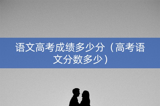 语文高考成绩多少分（高考语文分数多少）