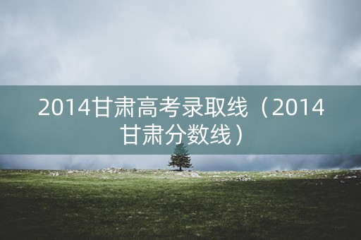 2014甘肃高考录取线（2014甘肃分数线）