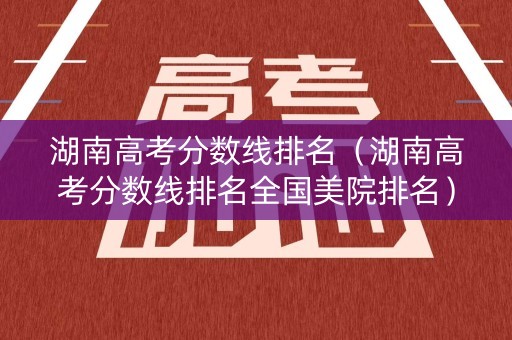 湖南高考分数线排名（湖南高考分数线排名全国美院排名）