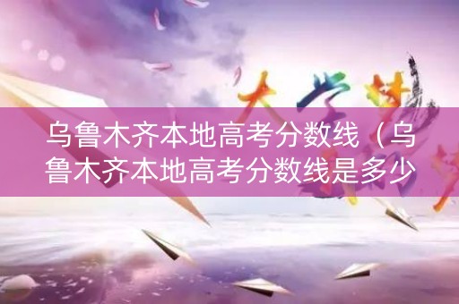 乌鲁木齐本地高考分数线（乌鲁木齐本地高考分数线是多少）