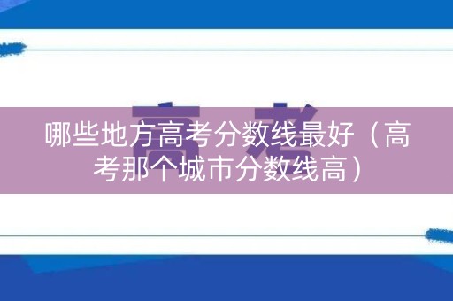 哪些地方高考分数线最好（高考那个城市分数线高）