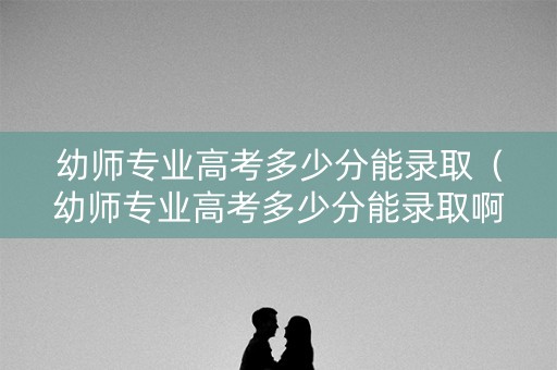 幼师专业高考多少分能录取（幼师专业高考多少分能录取啊）