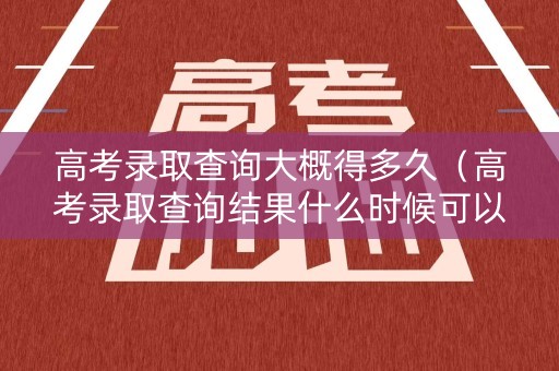 高考录取查询大概得多久（高考录取查询结果什么时候可以查）