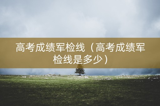 高考成绩军检线（高考成绩军检线是多少）