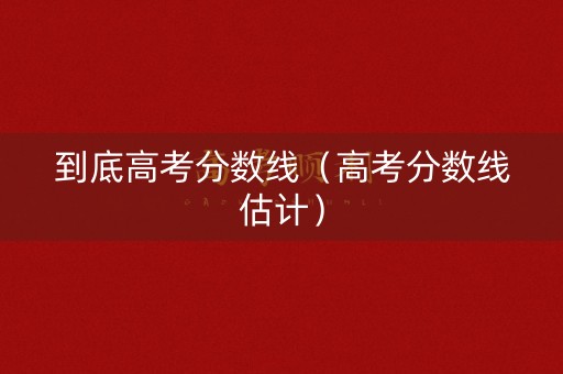 到底高考分数线（高考分数线估计）