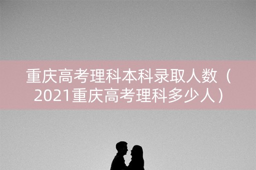 重庆高考理科本科录取人数（2021重庆高考理科多少人）