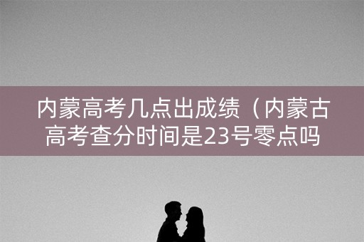 内蒙高考几点出成绩（内蒙古高考查分时间是23号零点吗）
