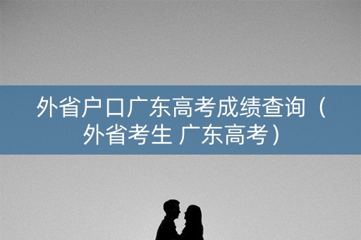 外省户口广东高考成绩查询（外省考生 广东高考）