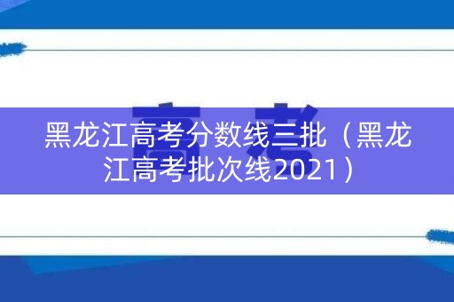 黑龙江高考分数线三批（黑龙江高考批次线2021）