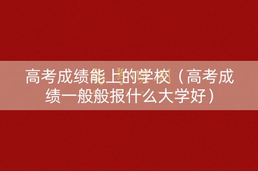 高考成绩能上的学校（高考成绩一般般报什么大学好）