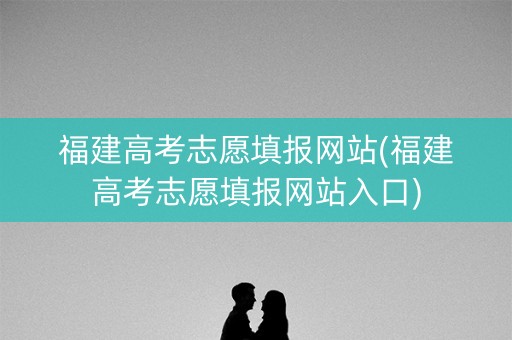 福建高考志愿填报网站(福建高考志愿填报网站入口)