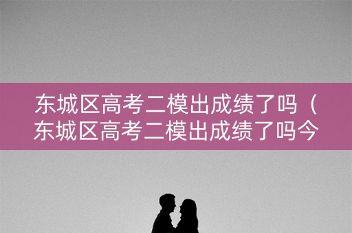 东城区高考二模出成绩了吗（东城区高考二模出成绩了吗今年）