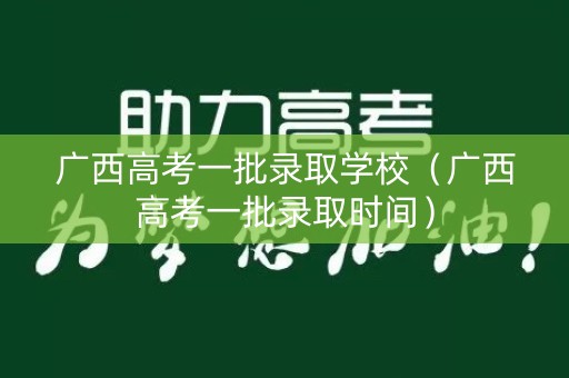 广西高考一批录取学校（广西高考一批录取时间）