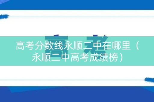 高考分数线永顺二中在哪里（永顺二中高考成绩榜）