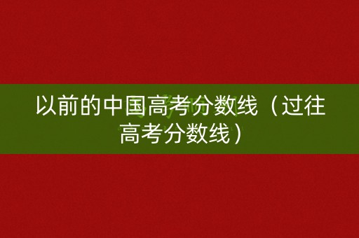 以前的中国高考分数线（过往高考分数线）