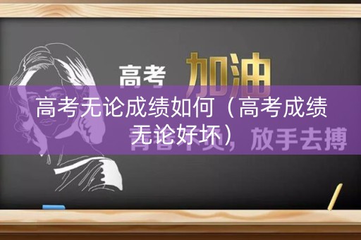 高考无论成绩如何（高考成绩无论好坏）