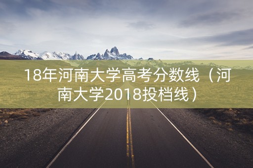 18年河南大学高考分数线（河南大学2018投档线）