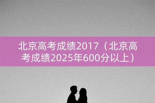 北京高考成绩2017（北京高考成绩2025年600分以上）
