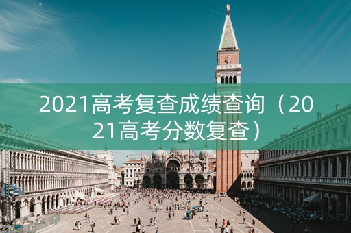 2021高考复查成绩查询（2021高考分数复查）