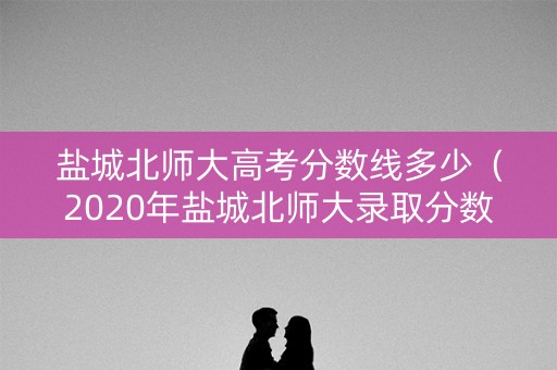 盐城北师大高考分数线多少（2020年盐城北师大录取分数线是多少）