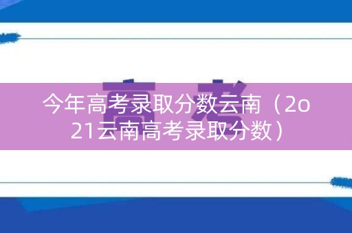 今年高考录取分数云南（2o21云南高考录取分数）