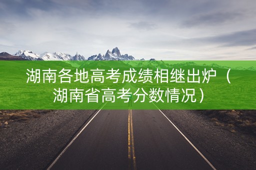 湖南各地高考成绩相继出炉（湖南省高考分数情况）