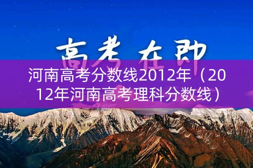 河南高考分数线2012年（2012年河南高考理科分数线）