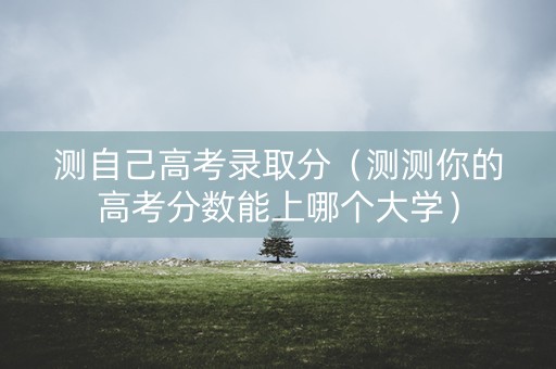 测自己高考录取分（测测你的高考分数能上哪个大学）