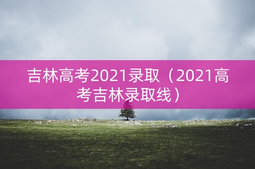 吉林高考2021录取（2021高考吉林录取线）