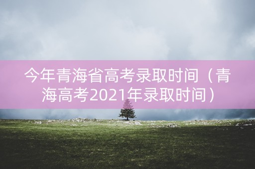 今年青海省高考录取时间（青海高考2021年录取时间）