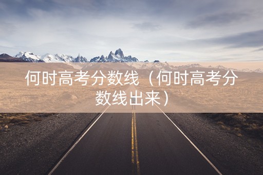 何时高考分数线（何时高考分数线出来）