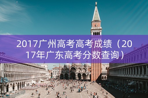 2017广州高考高考成绩（2017年广东高考分数查询）