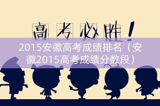 2015安徽高考成绩排名（安徽2015高考成绩分数段）