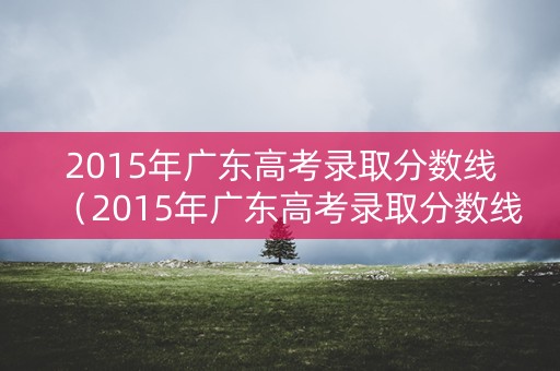 2015年广东高考录取分数线（2015年广东高考录取分数线艺术类）