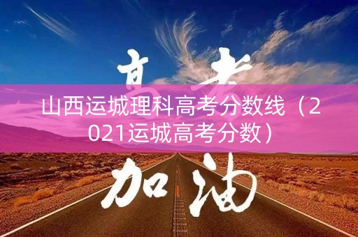 山西运城理科高考分数线（2021运城高考分数）