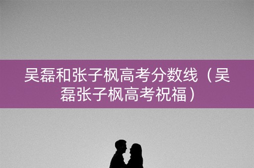 吴磊和张子枫高考分数线（吴磊张子枫高考祝福）