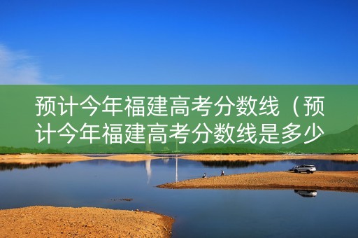 预计今年福建高考分数线（预计今年福建高考分数线是多少）