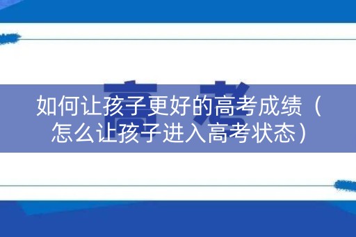 如何让孩子更好的高考成绩（怎么让孩子进入高考状态）