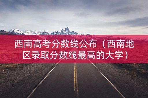 西南高考分数线公布（西南地区录取分数线最高的大学）