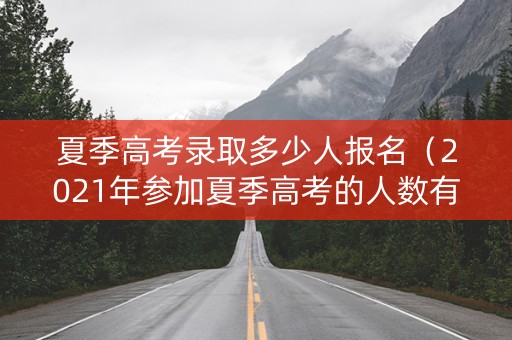 夏季高考录取多少人报名（2021年参加夏季高考的人数有多少）