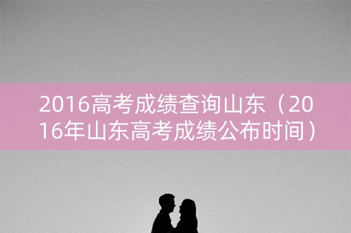 2016高考成绩查询山东（2016年山东高考成绩公布时间）